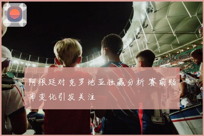 阿根廷对克罗地亚独赢分析 赛前赔率变化引发关注