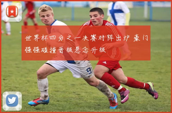 世界杯四分之一决赛对阵出炉 豪门强强碰撞晋级悬念升级
