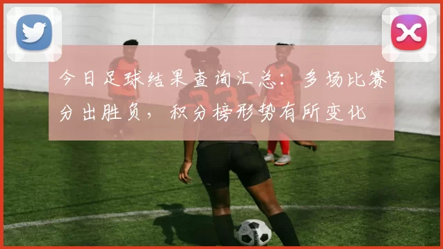 今日足球结果查询汇总：多场比赛分出胜负，积分榜形势有所变化