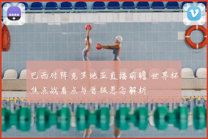 巴西对阵克罗地亚直播前瞻 世界杯焦点战看点与晋级悬念解析