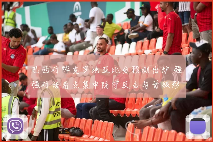 巴西对阵克罗地亚比分预测出炉 强强对话看点集中防守反击与晋级形势