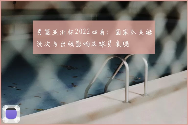 男篮亚洲杯2022回看：国家队关键场次与出线影响及球员表现