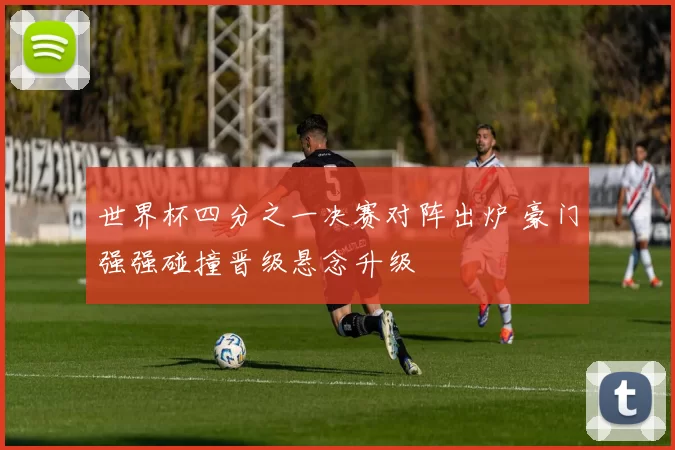 世界杯四分之一决赛对阵出炉 豪门强强碰撞晋级悬念升级