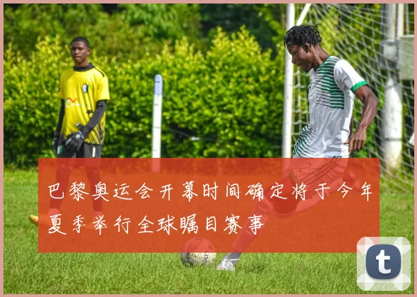 巴黎奥运会开幕时间确定将于今年夏季举行全球瞩目赛事