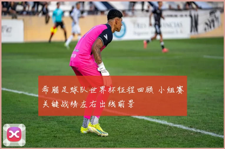 希腊足球队世界杯征程回顾 小组赛关键战绩左右出线前景