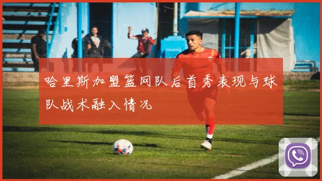 哈里斯加盟篮网队后首秀表现与球队战术融入情况