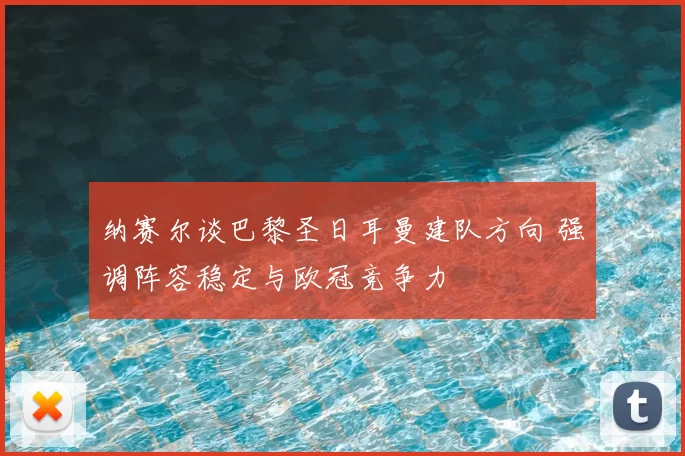 纳赛尔谈巴黎圣日耳曼建队方向 强调阵容稳定与欧冠竞争力