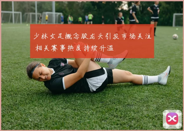 少林女足概念股龙头引发市场关注 相关赛事热度持续升温