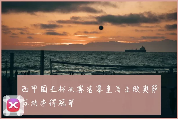 西甲国王杯决赛落幕皇马击败奥萨苏纳夺得冠军