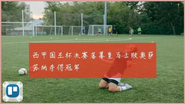 西甲国王杯决赛落幕皇马击败奥萨苏纳夺得冠军
