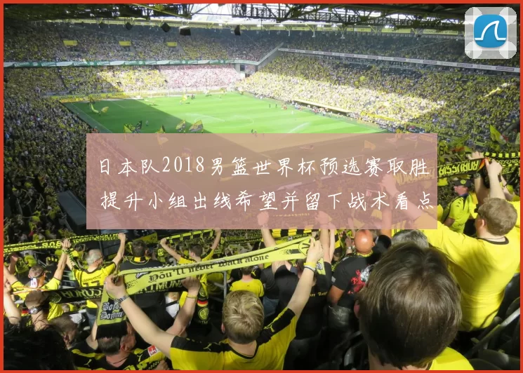 日本队2018男篮世界杯预选赛取胜 提升小组出线希望并留下战术看点