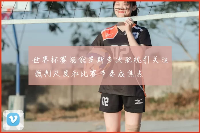 世界杯赛场俄罗斯多次犯规引关注 裁判尺度和比赛节奏成焦点