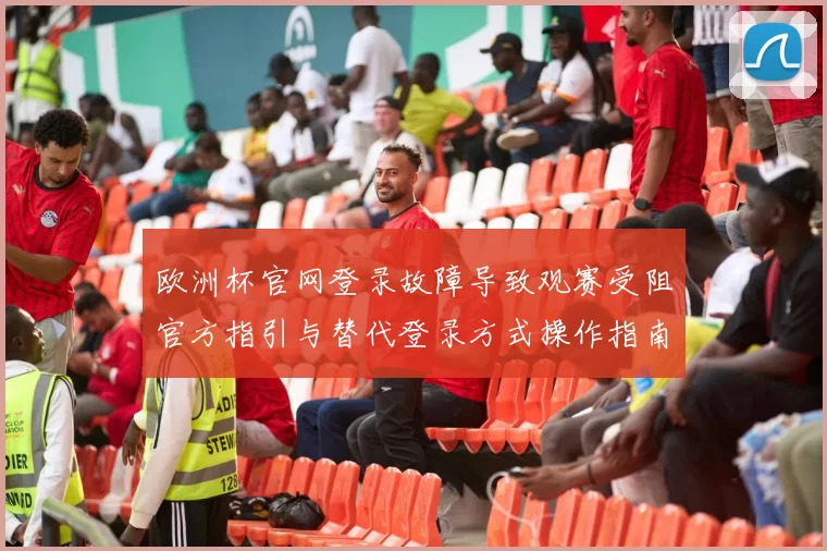 欧洲杯官网登录故障导致观赛受阻官方指引与替代登录方式操作指南