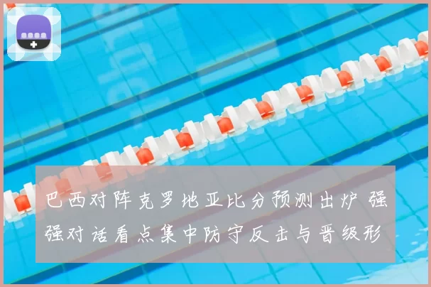 巴西对阵克罗地亚比分预测出炉 强强对话看点集中防守反击与晋级形势