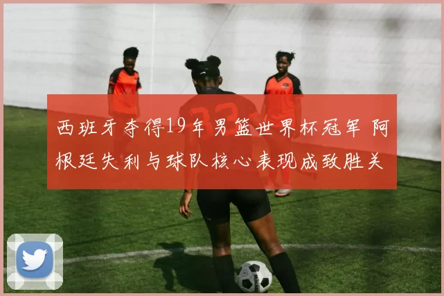 西班牙夺得19年男篮世界杯冠军 阿根廷失利与球队核心表现成致胜关键