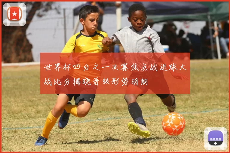 世界杯四分之一决赛焦点战进球大战比分揭晓晋级形势明朗