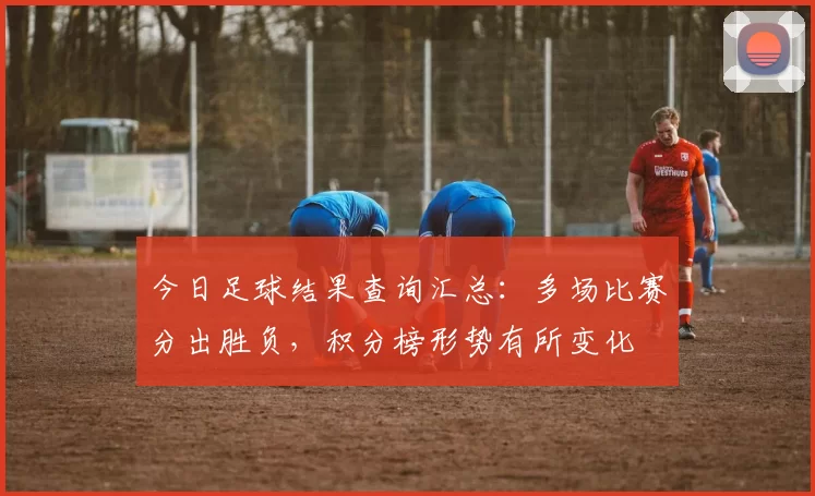 今日足球结果查询汇总:多场比赛分出胜负,积分榜形势有所变化