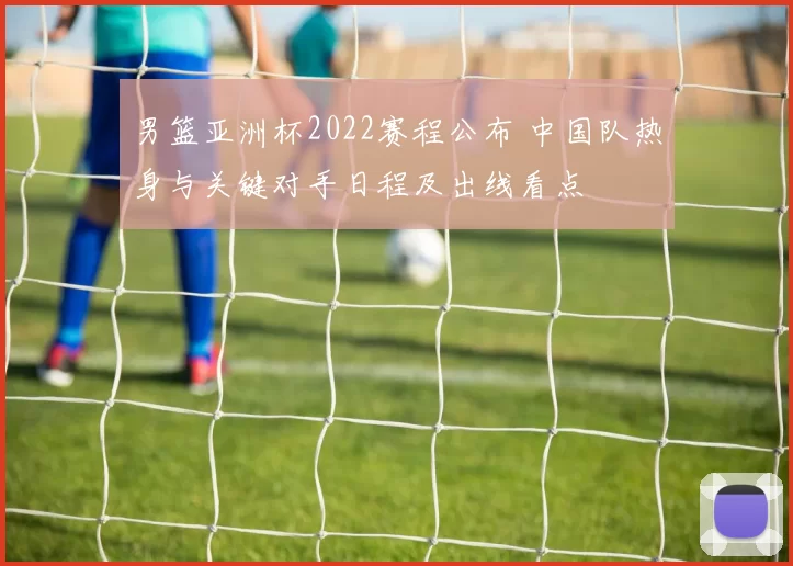 男篮亚洲杯2022赛程公布 中国队热身与关键对手日程及出线看点