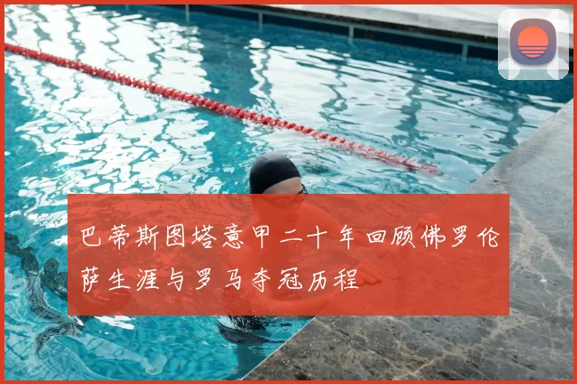 巴蒂斯图塔意甲二十年回顾佛罗伦萨生涯与罗马夺冠历程