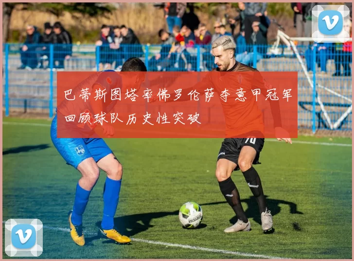 巴蒂斯图塔率佛罗伦萨夺意甲冠军回顾球队历史性突破