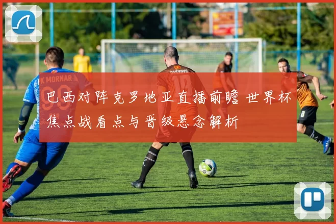 巴西对阵克罗地亚直播前瞻 世界杯焦点战看点与晋级悬念解析