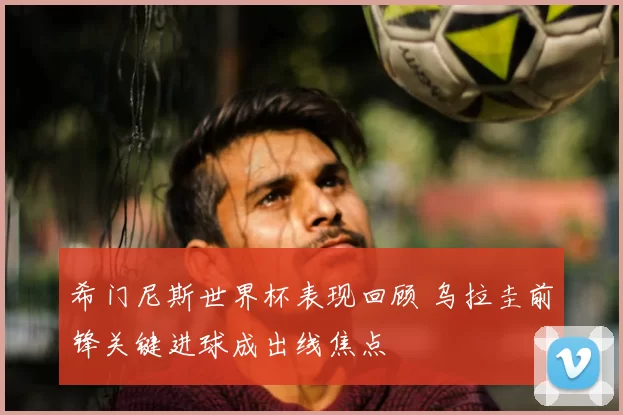 希门尼斯世界杯表现回顾 乌拉圭前锋关键进球成出线焦点