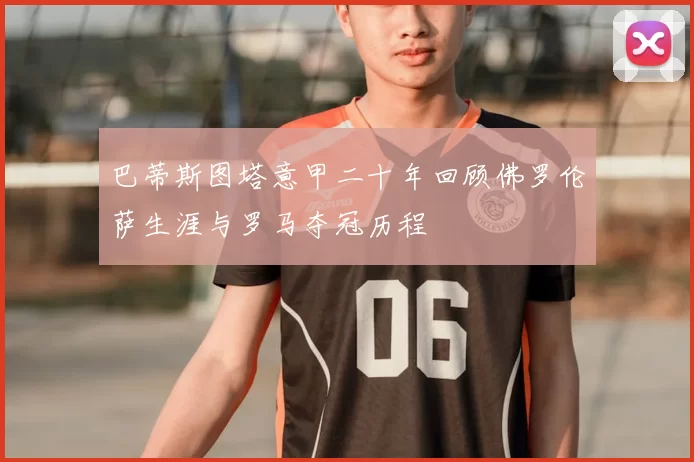 巴蒂斯图塔意甲二十年回顾佛罗伦萨生涯与罗马夺冠历程