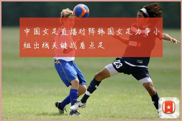 中国女足直播对阵韩国女足力争小组出线关键战看点足
