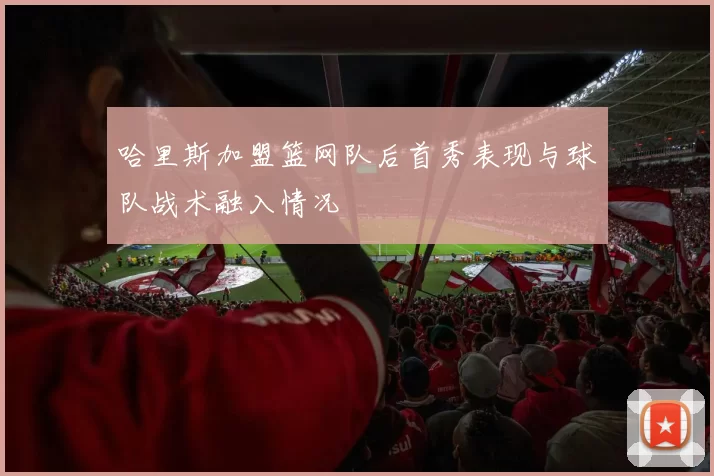 哈里斯加盟篮网队后首秀表现与球队战术融入情况