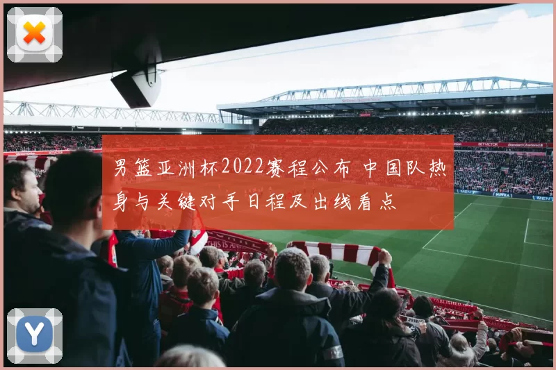 男篮亚洲杯2022赛程公布 中国队热身与关键对手日程及出线看点