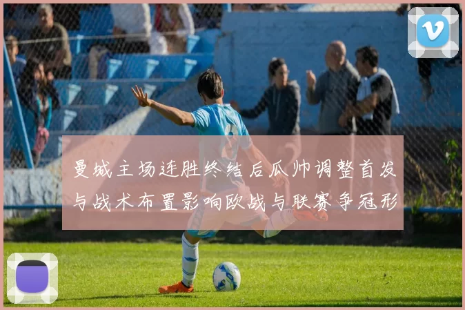曼城主场连胜终结后瓜帅调整首发与战术布置影响欧战与联赛争冠形势