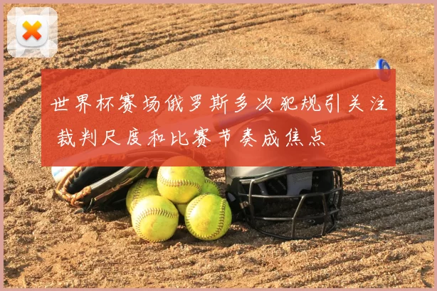 世界杯赛场俄罗斯多次犯规引关注 裁判尺度和比赛节奏成焦点