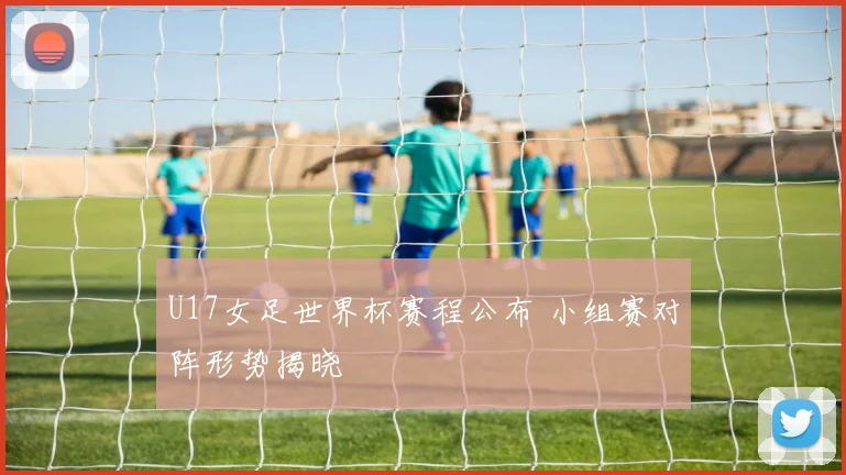 U17女足世界杯赛程公布 小组赛对阵形势揭晓