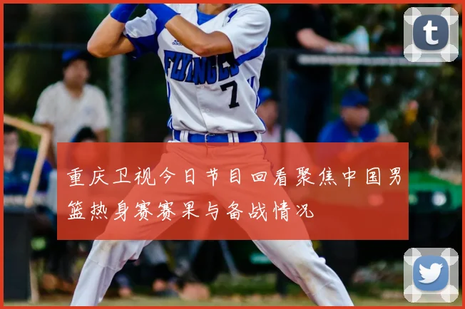 重庆卫视今日节目回看聚焦中国男篮热身赛赛果与备战情况