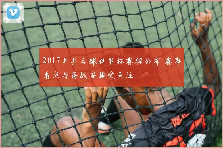 2017年乒乓球世界杯赛程公布 赛事看点与备战安排受关注