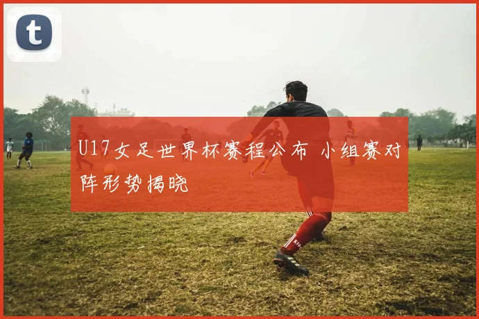 U17女足世界杯赛程公布 小组赛对阵形势揭晓